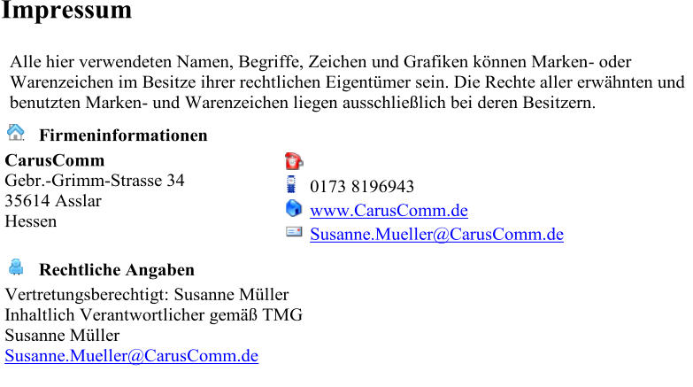 Impressum    Alle hier verwendeten Namen, Begriffe, Zeichen und Grafiken knnen Marken -   oder  Warenzeichen im Besitze ihrer rechtlichen Eigentmer sein. Die Rechte aller erwhnten und  benutzten Marken -   und Warenzeichen liegen ausschlielich bei deren Besitzern.           Firmeninformationen     CarusComm   Gebr. - Grimm - Strasse 34   35614 Asslar   Hessen                  0173 8196943         www.CarusComm.de         Susanne.Mueller@CarusComm.de              Rechtliche Angaben     Vertretungsberechtigt: Susanne Mller   Inhaltlich Verantwortlicher gem TMG   Susanne Mller   Susanne.Mueller@CarusComm.de